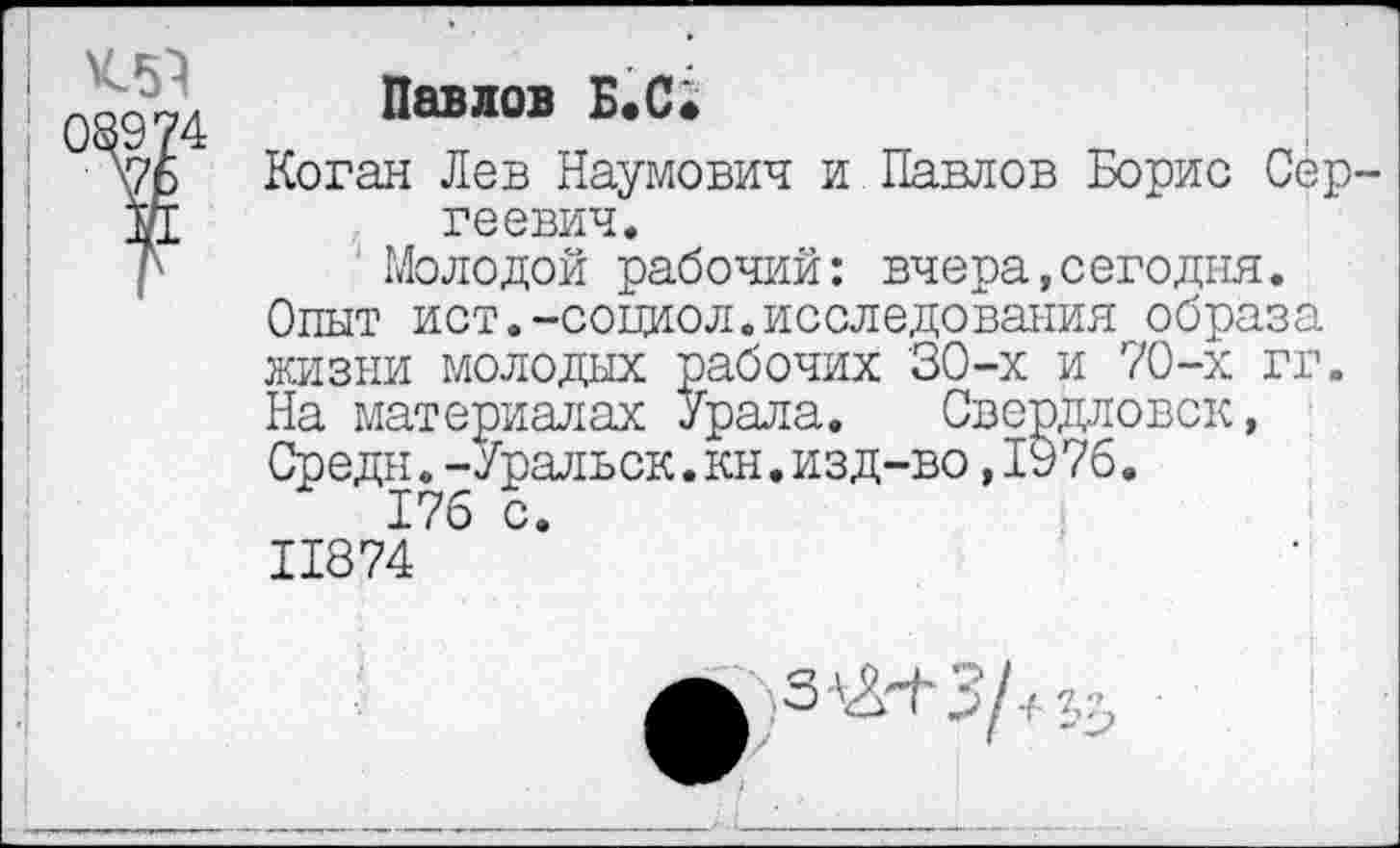 ﻿К51
)89?
\76
Павлов Б.С;
Коган Лев Наумович и Павлов Борис Сергеевич.
Молодой рабочий: вчера,сегодня. Опыт ист.-социол.исследования образа жизни молодых рабочих 30-х и 70-х гг. На материалах Урала. Свердловск, Средн.-Уральск.кн.изд-во,1976.
176 с. 11874